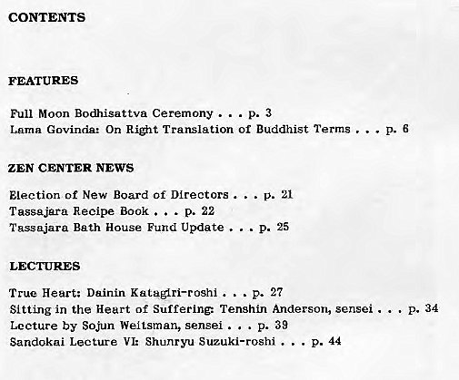 Machine generated alternative text:
CONTENTS 
FEATURES 
Full Moon Bodhisattva Ceremony . . 
Lama Govinda: On Ri#lt Translation Of Buddhist Terms . . . 
ZEN CENTER NEWS 
p. 21 
Election of New Board Of Directors . . . 
Tasgajara Recipe Book . 
. . p. 22 
Tassajara Bath House Fund Update . 
. . p. 25 
True Heart; Dainin Kataglri—roshi . 
.. p. 27 
Sitting in the Heart of Suffering: TenshLn Anderson, sensei . 
P. 34 
. p. 39 
Lecture by Sojun Weltsman, sensei . . 
Sandokai Lecture VI: Shunryu Suzuki—roshi . 
p. 44 