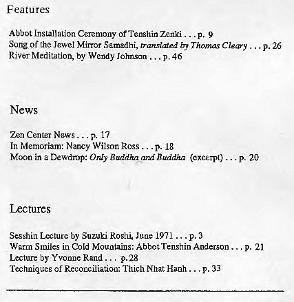 Machine generated alternative text:
Features 
Abbot Installation Ceremony of TenshinZenki ... p. 9 
Song Of the Jewel Mirror Samadhi, translated by Thomas Cleary 
River Meditation, by Wendy Johnson p, 46 
News 
Zn p. 17 
In Memoriam: Nancy Wilson Ross ... p. 18 
Moon in a Dewdmp: Only Buddha and Buddha (excerpt) 
Lectures 
Sesshin Lecture by Suzuki Roshi, June 1971 ... p. 3 
Warm Smiles in Cold Mountains: Abbot Tenshin Anderson ... 
Lecture by Yvonne Rand p. 28 
Techniques of Reconciatior: Thich Nhat Hanh ... p. 33 
p. 26 
. p. 20 
p. 21 