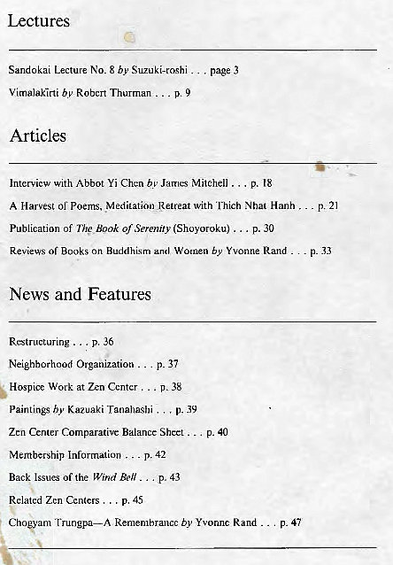 Machine generated alternative text:
Lectures 
Sandokai Lecture No. 8 by Suzuki-roshi 
Vimalakirti by Robert Thurrnan p. 9 
Articles 
. page 3 
p. 21 
p. .33 
Intervicw With Abbot Yi Chen by James Mitchell ... p. 18 
A Harvest or Poems, Meditation Retreat with Thich Nbal Hanh 
Publication of The Book of Serenity (Shoyoroku) ... p. 30 
Of Books on Buddhism and Women by Yvonne Rand 
News and Features 
Restructuring p. 36 
Neighborhood Organization 
Hospice Work at Zen Center . 
p. 37 
p. 38 
hy Kazuaki Tanahashi . , , 
p. 39 
Zen Center CZmparative Balance Sheet p. 40 
Membership Information p. 42 
Back Issues of the Wind Bell p. 43 
Related Zen Centers . .. p. 45 
Ch"anu Trungpa—A Remembrance by Yvonne Rand _ 
p. 47 