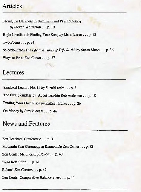 Machine generated alternative text:
Articles 
Facing the Darkness in Buddhism and Psychotherapy 
by Steven Weintraub ... p. 10 
Right Livelihcxxi: Finding Your Song by Marc LzsEr .. p. 15 
TWO Poe-ns p. 34 
Selection from The Life and Times of T$u Rashi by Susan Moon... 
p. 36 
Ways to Be at Zen Center . _ _ p_ 37 
Lectures 
Sandokai Icture NO. I I by Suzuki-roshi p. 3 
The Five Skandhas by Abtnt Tenghin Reb Anderson . 
Finding Your Own Place by Kathie Escher... p. 26 
On Money b)' Suzuki-roshi p. 46 
News and Features 
zen Teachers' conference ... p. 31 
Mountain Seat Cerernony at Kannon Center ... 
P. 18 
p. 32 
Center Mcrnbership Policy 
p. 40 
Wi,uiBe110ffer.. .p. 41 
Centers ... p. 42 
Center Comparative Balance Sheet . 
• p.44 