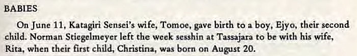 Machine generated alternative text:
west for Roshi and his wife. Mrs. Suzuki performed the tea ceremony for the house- 
hold, surely the first in the history of Wyoming. They both rode horses for the first 
time, and Roshi kept his seat like a samurai, Trudy said. 
BABIES 
On June Il. Katagiri Sensei's wife, Tomoe. gave birth to a boy, Ejyo, their second 
child. Norman Stiegelmeyer left the week sesshin at Tassajara to be with his wife, 
Rita, when their first child, Christina, was born on August 20.