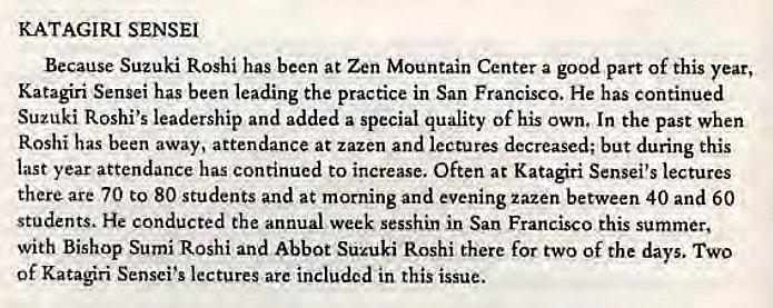 Machine generated alternative text:
KATAGIRI SENSEI 
Because Suzuki Roshi has been at Zen Mountain Center a good part Of this year, 
Katagiri Sensei has been leading the practice in San Francisco. He has continued 
Suzuki Roshi's leadership and added a special quality Of his own. In the past when 
Roshi has been away, attendance at zazen and lectures decreased; but during this 
last year attendance has continued to increase. Often at Katagiri Sensei's lectures 
there are 70 to 80 students and at morning and evening zazen between 40 and 60 
students. He conducted the annual week sesshin in San Francisco this summer, 
with Bishop Sumi Roshi and Abbot Suzuki Roshi there for two Of the days. TWO 
of Katari Sensei's lectures are included in this issue. 