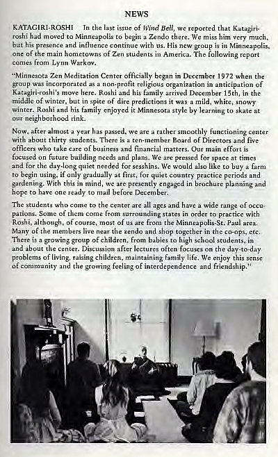 Machine generated alternative text:
NEWS 
KATAGIRI-ROSHI In the last issue of Ben, that 
hi had to to begirt Zendo there. We mi. him much. 
but his presence and influence 
Ontinue with us. His is in Minneapolis. 
of the 
of Zen students America. 
comes from Lynn 
"Minnesota Zen Meditation Center officially in 1972 when the 
a norEprofit religious in an 
t pation of 
his family arrived December 15th, in the 
middle of winter, in spi o 
f dire it was a mild. white, 
winter_ Rosh; and his family enjoyed it style by learning to skate at 
neigh rink. 
Now, after year we 
oothly center 
With about thirty 
a Board of 
officers wha take and matters. Our main 
e ff'_nt is 
future nls We are pressed for space at times 
for the daylong quiet needed for 
We like buy a farm 
to begin if for quiet P"ctice and 
gardening. With this in are 
ntly engaged in plarming and 
o ready to mail before 
The who to the "e a wide of 
Some of co 
from states in to practice with 
Roshi, of of f 
the 
Many of the live the tendo and shop togethH 
the etc. 
is a gmwing group of children. babies to high school in 
and Diwu"ion lectures often 
on the day-today 
of living. 
nising children, maintaining family life, We enjoy this 
of eornmunity and the feeliwg of and 