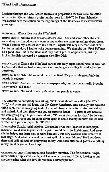 Machine generated alternative text:
Wind Beginnings 
archiv— in this we 
a Center hStory proi I *9-70 by Peter 
We reprint here the Ben 
WIND ida the Wind 
SUZUKI-ROSHI: Not my idea some Other'S Dick 
were writng my many 
What I my with my broken EnglSh was very different from what I 
in my so I had to We tk"'ught Bell nuy 
a But Bell ttry t get the my 
by like Dkk„ 
w"" 't Bell our pan? It wS 
's we to trxk Of get a md 
B"TY WARREN: Who we to at We 
in 
DELLA And We used to but they really brotWht 
many , did 
BETTY WARREN: We to —e to 
J. was what we it@x WW 
Belt),' had like Nleuer_ 
thing kept, that was going to He for it. And 
and waited. AMI finally one to — guess it 
were goirw to go to press — 'We 
upstairs to his 
in twenty 
a of WIND BEL 
I hd_pirw We that 
to print and the print f*c_ So Rhi And 
learn to work I very cautious and taltative 
that Ami be do is spill ink all over He'd down 
spill ink md get —y. And then after we'd gotten everything 
we 'd to it up. 
GRAHAM. PETCHEy: Saturday "X'rning. first 
dirtily dupl.ti md I 
and l, Dick, at 
wha devil we a 