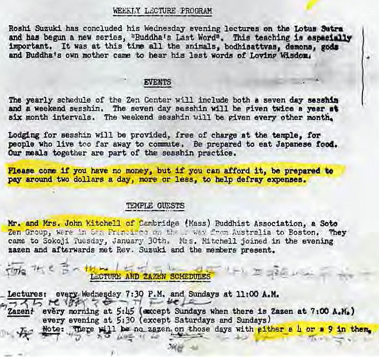 Machine generated alternative text:
Rosh has concluded his bdne3day evening lectures on LotuS 
and bu began series, UBuddhAte Word". This teaching 
important. It was at this tire all the animals, bodhlattvae, demon., pd. 
and Buddha's own mther care to iwar his lest words ot Lovlnp isdom 
yearly screduie of the Zea Center VI-Il Include both • seven day sessMn 
a weekend sesshin. The seven day Besshn piven twice 
month intervals. The weekend seaahn be •very other 
Lodne for will be provided, free of charge 
who live too far away to eorute, Be prepared to eat Japar*se rood. 
Our mala together are part of the se88hin practice. 
neue cor you have no but you eat) afford be prepared 
around two dollars a day, or lese, defray 
GtESTS 
and Mrs. •Joyn kitcheii Of Cambride (Mass) Buddhist Association, e Soto 
Zen Group, 
*v,' kvstrnlia to Boston. 1%ey 
came to Sokoji January 30th. K: s. ht.cheii joined in the evening 
zazen and afterwards Rev, Suzuki and the reers preent. 
Aim 
gee, e e- 
11:00 A.H. 
et Sundays there Zazen at 7 goo 
on those days fliher_e 9' 