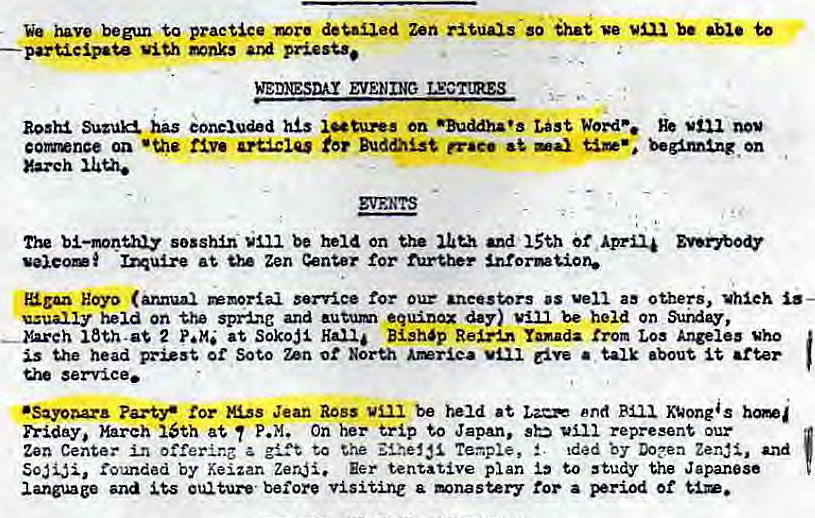 Machine generated alternative text:
We have begun practice deuled Zen so ihat ve be to 
participate viu Naks 
WEDESDAY EVENING LECTtR.ES 
has eoneiud h on •Buddha's Wore. 
coxence on five Buddhist er•e• —ax begimtng on 
Xa.zeh 
bl—mnthiy sossh.n be held on the and 15th of 
at Zen tor further 
Koyo (annual service our vell as others, which 
usually on the spring and autum equinox day) be held on 
—b.reh 2 at Soko$l Han i Bish'p Rema Yamada trom Loa Angel" who 
is the head pst or Soto un ot North • talk •bout 
service. 
•Sayoaa.r• uss Jean Ross be held at end Kuongs 
priday, March ISth at P.M. On her trip Japan, sb represent our 
Zen in to the Teaple, S. Ided DO?ea Zen#, and 
rounded by Keizan Zeri. Eer tentative plan to study the Japanese 
language and before a mnastery for a period of 