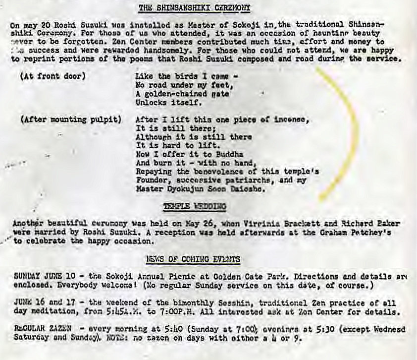 Machine generated alternative text:
THE SHINSANSHIXI CEREMONY 
On my 20 Rosha Suzuki Installed as or Seko# Shinaan•• 
Cere=ony. For thosa or vho attended. Vas On occasion o: hauntinr 
to be Zen Center contributed much effort money to 
. Necess and were regarded handsomiy. Mho could atter.d, ve •re happy 
reprint portions ot the poo that Roshl Suzuki and road durine 
front door) 
pulpit) 
Like e.— 
go road under feet, 
golden-ehalrd gate 
After 
It 
*ithoueh still 
It Is hard to 
I orrer to Buddha 
And burn — no 
Repaying 0k 
Founder, 
Vas Xay 26, *aeke" Rich..d 
by Roshi Suzuki. reception •ttervardo the Graha. 
to happy occazlon. 
OF COMINO 
JUE XO — the Sokoi Annual Picnic at Ooid•n n:eeuons and 
enclosed. Everybody uelcor,at (Xo regular Sunday service on ot course.) 
16 and Weekend tse bimonthly Zen 
day to 7:00F.. •erosted ak Zoa Center detaa. 
uOULAR ZAZEN — •very S:LO (Sunday 500 (exc•pV Wcdnesd 
Sa%uray ana no zazen on days a or 9. 
