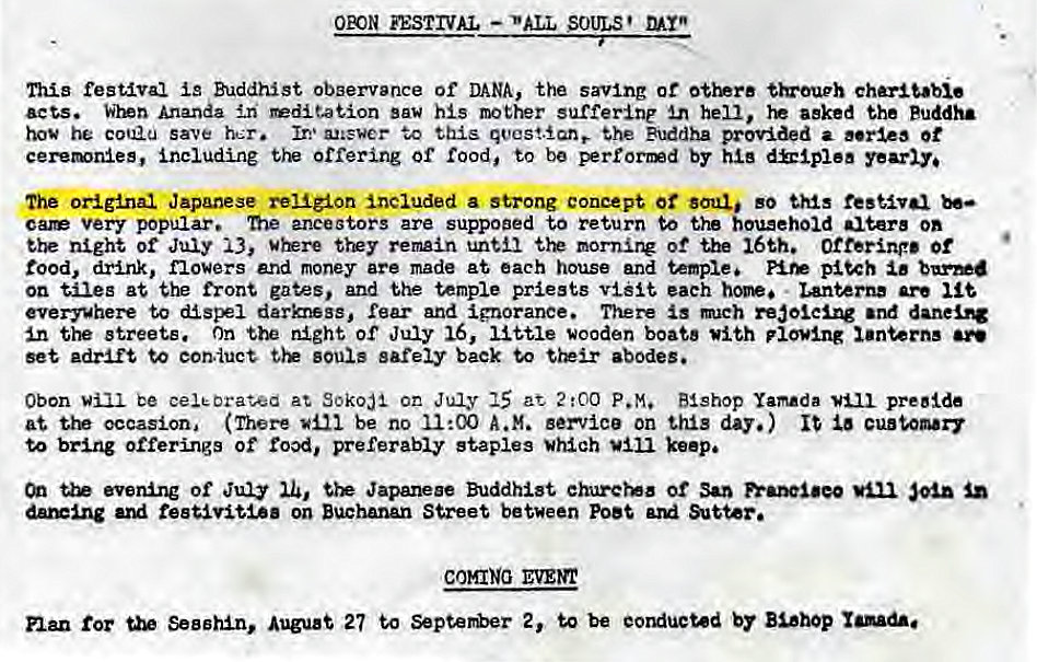 Machine generated alternative text:
OPON FESTIVAL - *'ALL SOULS' 
This Cestaval Buddhist observance of DANA, the saving of charitable 
acts. Ananda dtation saw his mother suffering hell, asked the Puddh• 
hog he coU2U save her. Ir•,• to this qvcstant She Buddha provided a 0t 
including the offering or rood, to be perrorad by yearly. 
the original Japanese religion Included a strong concept Ot soul so this festlvd 
car very popular. me ancestors are suppoaed to return to the {ougehoid altere on 
night of July 13, tyey remain until mornit* of the 16th. of 
rood, drink, flowers end money are made at each house and temple, 
on tiles at the front gates, and the temple priests eaeh • banterna are 
everywhere to dlspel darkrwsg, rear and ignorance. There Is mch redolelng and 
In the streets. on night of July 16, little wooden boats With plowing 
set •draft to eon.uct souls safely back to abodes. 
Obon be eeleorat0d at SOkoJI on July at 2:00 P.M. Bishop Yamada preside 
at occasion, (There be no 11•.00 A.M. septice on this day.) 
to bring offerings of preferably staples *high keep. 
evening of Jury Japanese Buddhist ehurets or Sao 
reetmtia on Buchanan Street between Poet 
COMING 
for Segehln, Auguat 27 to 2, to be Bl•hop 