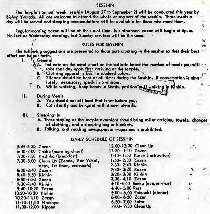 Machine generated alternative text:
SESSHIN 
nek (Avwst 27 2) 
All •o attend rhe or of W"hin. Three a 
be sl..ing Occomdatiorg wilt be hr Med 
will at tirm, b"in at 
No lecture 
RULES FOR SESSHIN 
pr•wnted in 
A. indicate the Of 
that first arriving at •h. 
Clothing in suuu.d 
C. Silence be kept ot time during 
iutely necessy, Qeak in a whi+et, 
D. While walking, in 
A. n+ov •ot all 60d hat is 
Eat quiet with 
Tips. at overn+t 
of clohine, o sleeping or blonk•ts. 
Talking reein is 
DAILY SCHEDUL* OF SESSHIN 
45430 Zazen 
30-7:00 Civko (mming chant) 
Kisshiku (breakfast) 
Clean Zen Yukoi, 
st"' , I St retroo*) 
Z azen 
Kinhin 
Zazen 
Kinhin 
9: 40—1020 Zazen 
1020-1030 Kinkin 
Zazn 
Nicehyu 
Cleon 
12:30- zozen 
1:50- 2:30 Zazen 
2:30- 2:40 Kinhin 
Zazen 
3220-330 
4:10 Zozen 
4: 10—440 
4:40- 500 Rest 
00 — 00 
Zaz.n 
7:00 
Cl.mUp 