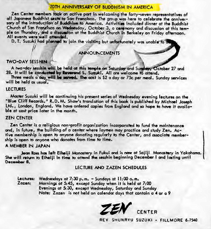 Machine generated alternative text:
TH ANNIVERSARY OF BIDDHISM IN AMERICA 
Zen active welcoming Of 
Buddhist to SM Frmcisco. group here to 
of Activitie included dinner of 
Church Sm Frme%co 
3, o discussion at this 
p! • on , o d at Buddhist Church I •y On Fr i doy 
All •v•nh 
loin the visiting but 
ANNOLR*CEMENTS 
TWO-DAY StsaN 
A vsshin 
27 
28. will by 5. A] I 
Three m.d. i s $2 0 day . 
held 
LECTIRES 
Suzuki mntirwin9 his preent series Of "ming 
R.D. M. Shaw's trmslatior of is by 
Ltd. Enlmd. We fmm Englmd md •e •voila— 
ZEN CENTER 
Zen Center is a religious non—profit orgmization fund the 
md, in future, buildine Of a center where moy proctiee Md study Zen. Ac— 
is mnne donating regully Center, 
ship is from 
A IN JAPAN 
l•fr in F.kui is ot 
will EiY-•ii; in tim sesshin I md 
ZAZEN SCHEDULES 
at 7: p. m. — Sundays at l: 00 0. m. 
Zaz.n: at 45, e xcQt Sunday when i i is held at 7: 
Evenings ot excer Wednesday, Soh#day md Sunday 
Note: Zaz.en is on calenda darl that g 4 a 
CENTER 
REV SHUNRVu SUZUKI • 