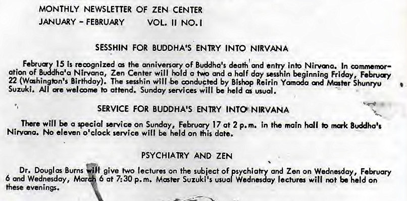 Machine generated alternative text:
MONTHLY NEWSLETTER OF ZEN CENTER 
JANUARY - FEBRUAY 
VOL. 11 NO.I 
SESSHIN FOR BUDDHA'S ENTRY INTO NIRVANA 
Feb•uay 15 is remgnized of Buddha's &ath md entry inb Nirvma. In cormwnr— 
Of Nirvma, Zen Center Will a and a half doy sesshin beginning 
22 (Wahi Birthday). The sesshin will be mnducted by Re irin 
Suzuki. •e attend. Sunday services will be held usual. 
SERVICE FOR BUDDHA'S ENTRY INTO NRVANA 
will a *ecial *Nice On Sunday, 17 at 2 p.m. in main hdl b 
Nirvma. eleven o'clock service will be held on his date. 
PSYCHIATRY AND ZEN 
Dr. Dougl Burns give two lectures on the Of psychia Zen on Wednesday, 
6 Wednesday, Mar 6 at 7: 30 p. m. Mater Suzuki's usual W 
lecture will held On 
these evenin*. 