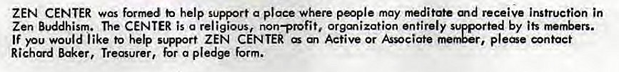 Machine generated alternative text:
ZEN CENTER was formed help support a place where people may and receive instruction in 
Zen Buddhism. The CENTER is a religious, non—profit. Orgmization entirely supported by its rnembers. 
If you would like to help support ZEN CENTER an Active or Associate plee ntact 
Richard Baker, Treasurer, for a pledge form. 