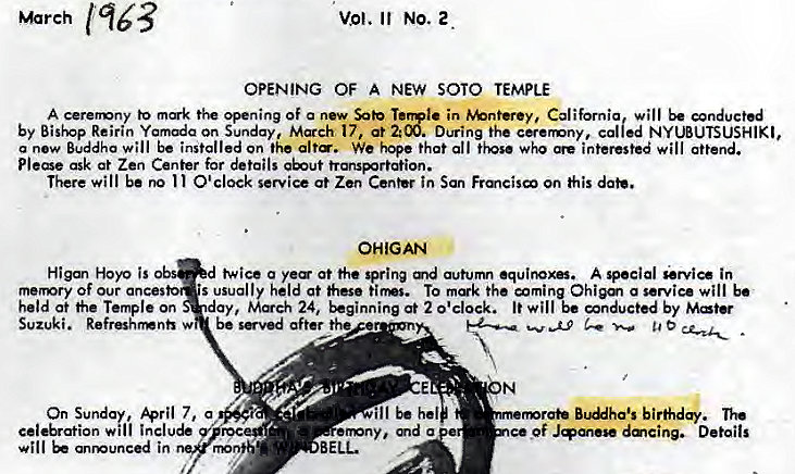 Machine generated alternative text:
March 
vol. NO. 2 
OPENING OF A NEW SOTO TEMPLE 
A cerenony to opening of a new Sob in %nterey, California will wnductd 
by Bishop Reirin Yamada on Sunday, March 17, at 2:00. During the called NY WUTSUSHIKI, 
a new Buddha will be installed on the alt. We hqe that all who interested will attend. 
Please ask at Zen Center for details 
There will be O'clock at Zen tn San his 
OHIGAN 
twice a ye at the spring auturm A special service in 
•s usually held at these tirms. To the Ohi9m a service will b' 
day, 24, at 2 0'clock. It will be by 
Higan Hoyo is 
memry of our ances 
held at he Temple on 
Suzuki. 
On Sunday, 7, a 
cele&ation will inclu 
will anmunced in 
be sved after the 
roc 
nnib 
ill hel 
emny, md a 
b i rfidq. 
of J.M•se dmcing. Details 