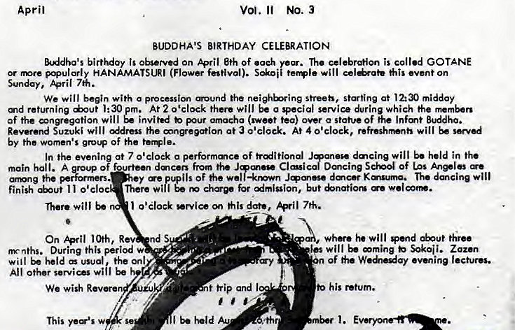 Machine generated alternative text:
April 
vol. NO. 3 
BUDDHA'S BIRTHDAY CELEBRATION 
&ddha's birthday is on April 8th of .ach ye%. The is called GOTANE 
or HANAMATSI-R' (Flower f"tivol). S&.oii will this event on 
Sunday. April 7K. 
We will begin with a procession ound the streeh, at 12:30 midday 
and returning dout 1:30 pm. At 2 0'clock there will be a vecial service durin which the 
of the congregation will invited pur omacha (sweet tea) over a statue Of Infmt Buddha. 
Reverend Suzuki will the at a o'clock. At 4 will be 
by the women's grot* of the 
In the eveni at 7 0'clock a performa•vc• of trditional dmcing will held in 
Dancing Sci•o.l of us 
o fourteen dmeers from the J 
main hall. 
nng the pe=rs. 
y Of the wel —kmwn dmc•r Kauuma. The dmcing will 
finit I I o • cloc There Wilf but 
Them will 
I o'clock date, 7th. 
On R 
s 
nynths. During this period w 
will be held as usual the onl 
All other services Wii' be 
We wish Roven 
This 
t trip and I 
wh. will thru 
will mming Sokoii. Zoz•n 
of evening lectures. 
his return. 
thr 