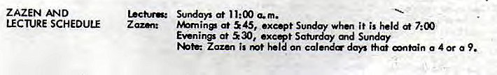 Machine generated alternative text:
ZAZEN AND 
LECTURE SCHEDULE 
at 11:00 a.m. 
at 45, exe•pt Sunday whet it is held 
at 530, Saturday md Sunday 
ZaZ&' is mt held an calend days a 4 or a 9. 