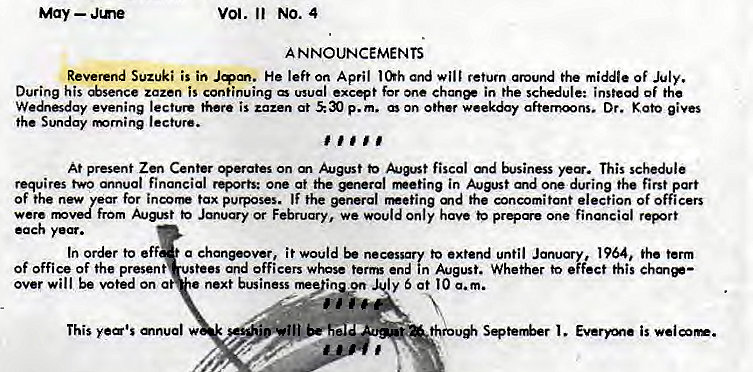 Machine generated alternative text:
May — Jme 
Vol. Il No. 4 
A NNOUNCEMENTS 
Reverend Suzuki is in He left on April and will retum around the middle Of July. 
During his *sence zazen is continuing wual except for one ehanee in the schedule: instead of the 
We"sday evening lecture there is zazen at p.m. On other weekday afternoons. Dr. gives 
the Sunday rmrning lecture. 
At present Zen Center perates on m to fiscal md This schedule 
requires two annual financial rQorts: one at the *nerol in August and one during the first part 
of the new for incorr tax purposes. IF the general md the concomitant election of officers 
from to Jmuy or February, we would Only have one financial report 
each 
In order to eff a chanpover, i t would be necessary to extend until January, 1964, the term 
Of office of the present stees and officers whose term end in August. Whether to effect this chm*— 
over will be voted on a 
next business rne"inyn ly 5 at I O a. m. 
This 
thro* Seter&r is 