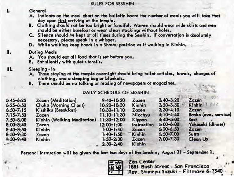 Machine generated alternative text:
1. 
11. 
111. 
545425 
8:00-8: O 
RULES FOR SESSHIN 
G enrd 
A. Indicate on on t}' of Nals will that 
day at the 
B. Clothi ho bri*t or wie skirb 
befmt Of wit+@ut 
C. Sil•n— kept at 011 during If nv•nation is 
necsy pleae peak in a whisper. 
D. While walking kee in a Shahu if wolking in Kinhin. 
Dwing 
You d •at al I God is pu. 
B. Eat si with quiet utensil'. 
Sl ing—ln 
staying at of 
clothi a sleeing bag bl 
B. There no king or Of 
DAILY SCHEDULE OF SESSHIN 
Zaz•n 
Chsko Chant) 
K i sshiku 
Zaz•n 
Kinhin (Walking 
Z ozen 
Kinhin 
Zazen 
Kinhin 
Zaz.n 
Kinhin 
Zaz.n 
10 
1:50-230 
. 230-240 
320-&30 
& 30-410 
40 
Z azan 
Kinhiff 
(we. •vice) 
(dinn) 
Zaz•n 
IMtruetim 00400 
Zozen 
Kinhin 
Z azm 
Kinhin 
Personal Instrvctim will lat days Of S•uhini 31 — 
Bush Street . San Frareisco 
RN. SHnryu Sunki • Fillmore 