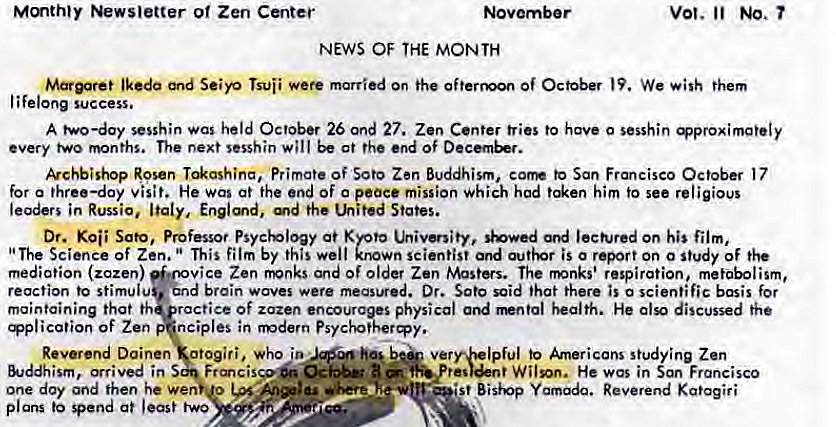 Machine generated alternative text:
Mmthty Newsletter o' Zen Center 
NEWS OF THE MONTH 
vot. No. 
Seiyo married on the Of October We them 
lifelong success. 
A two—day sesshin was held October 26 Ond 27. Zen Center tries to have 0 sesshin 
every two months. The next sesshin will at the end Of 
kchbishop Rosen Primate of Soto Zen Buddhism, corm to San Francisco October 17 
for a three—day visit. He was at the end of o peace mission Which hod him to see religious 
leaders in Russia, Italy, Englmd, the Lhited States. 
Dr. Sato, Professor Psychology at Kyoto utivenity, '*owed ord on his film, 
"The Science of Zen. This film by this well known scientist and is o report on o study of the 
mediation (zazen) 
vice Zen fivnks and of older Zen Masters. The rmnks' respiration, metabolism, 
d brain waves were measured. Dr. Sato said that there is o scientific basis for 
reaction to stimulu 
maintaining that th ractice Of zazen encourages physical and health. He also discussed the 
ication of Zen nciples in modern Psychothery. 
Reverend Doinen otogiri, who to Americans s!udying Zen 
&Jddhism, arrived in 
one day and then he Wen u 
•st Bisivp Reverend Kgtagiri 
plans spend at least two 