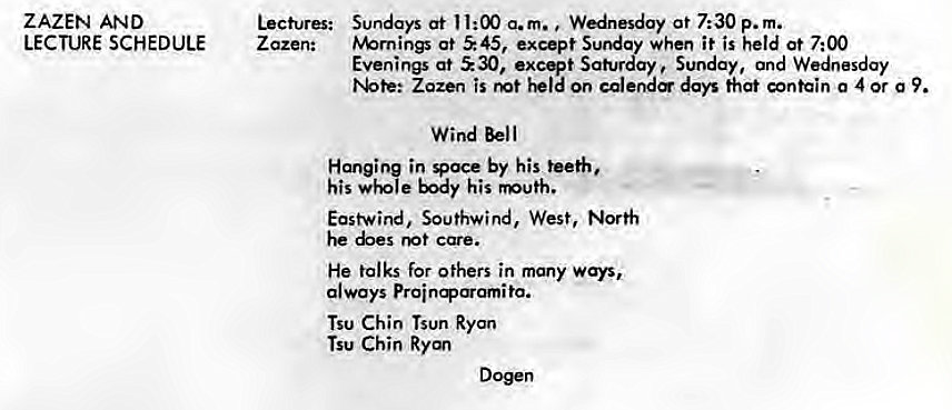 Machine generated alternative text:
ZAZEN AND 
LECTURE SCHEDULE 
Lectures: 
Z azen: 
Sundays at 11:00 a.m. Wednesday at 7:30 p. m. 
tv%rnings at S 45, except Sunday when it is held at 7:00 
Evenings at 30, excqt Saturday Sunday, and Wednesday 
Zozen is on calere days that contain 0 4 or g 9. 
Wind Bell 
Hanging in Voce by his teeth, 
his body his 
East-wind, Southwind, West, North 
he care. 
He talks for others in many ways, 
always 
Tsu Chin Tsun Ryan 
Tsu Chin Ryan 
Dogen 