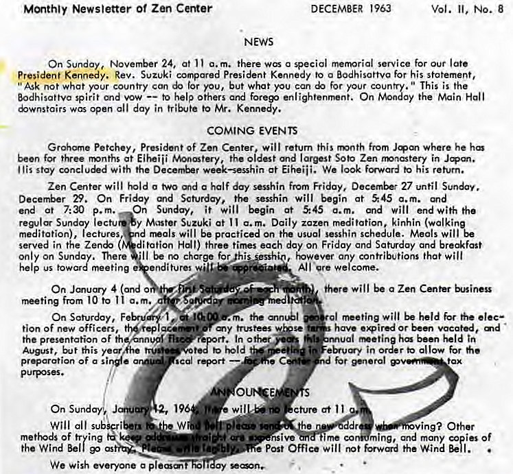 Machine generated alternative text:
Newsletter of Zen CeMer 
NEWS 
DECEMBER 1963 
vol. No. 8 
On Sunday, November 24, at a. m. there was a special memorial service for Our late 
President Kennedy. Rev. Suzuki compared President Kennedy to a Bodhisattva for his statement, 
"Ask not what your country can for you, but what you can for your coun This is the 
Bodhisattva spirit and vow to help others and forep enlightenrnent. On Monty the Main Hall 
uwnstairs was open all day in tribute to Kennedy. 
COMING EVENTS 
Petchey, President Of Zen Center. will return this mnth from where he 
been free tMnths at Eiheiii the oldest and largest Soto Zen nwnastery in Jqan. 
I 'is stay conclu&d with the week—sesshin at Eiheiii. We 100k to his return. 
Zen Center will hold a a half day sesshin fmm Friday, December 27 until 
29. On Friday Scturday. the sesshin will begin at 545 a.m. 
end at 7:30 p.m. On Sunday, it begin at 545 a.m. and will end with the 
Sunday lectu y Master Suzuki at I a. m. Daily zazen meditation kinhin (walki 
meditation), lectures nd rrwzls will be practiced on the usual sesshin scheule. Meals wil%e 
served in the d; totion Hall) three times each day on Friday and Saturday and breakfast 
only On Sunday. There •Il be charge forghi 
help us toward meeting enditures 
On Jmuary 4 (and 
from to Il a.m. 
On Saturday, F 
any contributions that will 
All 're welcome. 
will be a Zen Cmter 
rt•eting wilt held 
have expired or been vacated, 
al "*eting ha bun tn 
in order allow 
poor-al 
tion of new officers, 
the p resentation of th 
August, 
preparation Of a si 
Will all sub 
Of trying 
the Wind Bell 
my trustees 
scgl report 
out* 
wil cture at Il 
ing? Other 
me co ming, and many i" Of 
post Office will the Wind 
We wish everyone a ay 