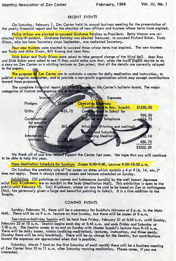 Machine generated alternative text:
Monthly Newsletter of Zen Center 
F ebnnry, 964 
RECENT EVENTS 
vol. Ill, NO. 1 
On 1 , Zen Center held business meeting for presentation Of 
ihe yearly financial report for the election of new officers and trustees whose terms have 
Philip Wilson elected to succeed Grahame Petchey President. Betty Warren was re— 
Vice—pr petchey wcs Treasurer, to succeed Baker. Trudy 
Dixon, Who has been Secretary since September, was reelected Secretory. 
Four new trustees were elected to succeed those whose terms had expired. The new trustees 
Trudy and Mike Dixon, ROSS. 
Dick Baker and Trudy Dixon were asked take general char* of the Wind Bell. Ross 
and Dick Baker were asked to see if they could make sure that, when the decide to do 
a Story on Zen or Visiting or Zen that the 
to the 
The purposes Zen Center maintain a center for daily instruction, to 
publish a replar ne letter. ande provide a mn—profit organization which may accept contributions 
toward these p 
Of income 
pledges: 
Gifts: 
We thank all of you Who 
be able kelp this year. 
bulletin board. maior 
Con 
.72 
to Rev. Suzuhi: 
Sokoii for 
Telephone 
Printi and mail in 
ing Meditati 
51200.00 
960.00 
.75 
.14 
426. 75 
$3322.29 
port the Center We hope that you will 
New Meditation Schedule for Sundays: Lecture 
On Sundays the weekday rule of "no zazen on dates which contain a 4 or 9 (4, 14, etc.)" 
There is always (airmst) zazen md lecture scheduled on Sunday. 
Oil on canv kakermnos (scrolls) by the well krown 
Taiii Kiyokawa, are On exhibit in the Sodo (Meditation Hall). This exhibition is open to the 
ublic until February 10. Tai'i art may be said to be bed on Zen 
tMu) has given a large E.aotiful painting to Sokoii. It is a fine gition the 
Tera e. 
COMING EVENTS 
Sunday, February 16. there will o cerermny for Buddha's Nirvma at 2 p. m. in the Main 
Hall. will be no 9 lecture on that Sunday, but there will be at a.m. 
Two Sesshin will held from Friday, February 21 at 45 c. m. until Sunday, 
each at 5:45 a.m. and and Saturday at 
p.m. The Sesshin comes to end on Sunday with Master Suzuki's lecture From 9—10 a. 
There will be daily zazen, kinhin (walking meditation), lectures, instruction, and three 
(Sunday there will be only breakfast). There will be for Sesshin, but contributions 
toward e.mses When that is pssible. 
Saturday, March 7 sand on the first Saturday Of each rrnnth) there will be a business 
Of Zen Center from 10 to a.m. after Saturday rmrnine meditation. Please if you 