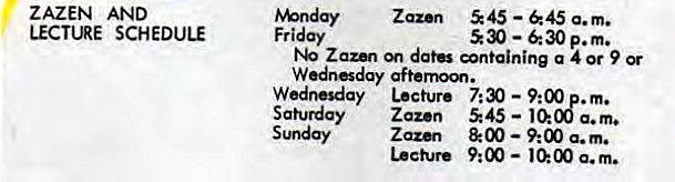 Machine generated alternative text:
ZAZEN AND 
LECTURE SCHEDULE 
Zaz•n 545 —645 a.m. 
Friday 
530 — p.m. 
Zaun dat ntaining a 4 or 9 Or 
Wednesday Lecture 7:30 — 9:00 . m. 
Saturday Zazen 545 — 10:08 a.m. 
Sunday Zazen & 00 9:00 a.m. 
Lecture 9:00 — a. m. 