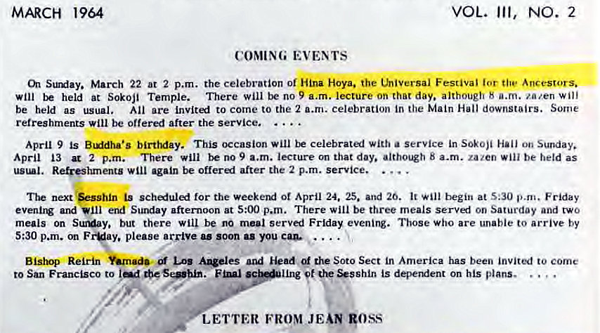Machine generated alternative text:
MARCH 1964 
VOL. Ill, 
COMING EVENTS 
NO. 2 
Surday. March 22 ar 2 p.m. the celebration or Hina Hoya. the thiversal Festival for tile Ancestors. 
will held at Sokoji Temple. There will be no 9 a.m. lecture on that day. although H a.m. za,'.en will 
be held as usual. All are invited to come to the 2 a.m. celebration in the Main Hal! downstairs. Some 
refreshments will be offered after the service. 
April 9 is B'ddha•s birthday. This occasion will be celebratl with a Service in Sokoji Hall on Sunday. 
April 13 at 2 p.m. There will be no 9 a.m. lecture on that day. 8 a.m. zazen be held as 
Re&eshments again be offeri after the 2 p.m. service. 
The next esshin is for the weeketxi ot April 24. 25. and 26. begin at S:30 p.m. Friday 
evenirw and end Sunday after-noon at p.m. There will be three meals servl on Saturday and two 
meals on SuMay. but there will be no meal served Friday evening. Those who are unable to arrive by 
5:30 p.m. cm F y. please a rrive as soon as you 
Bishqi Refrin Los and Head the Soto Sect in America has been invited to come 
to San Francisco to 
't is deperxient on his plans. 
LETTER FROM JEAN goss 
