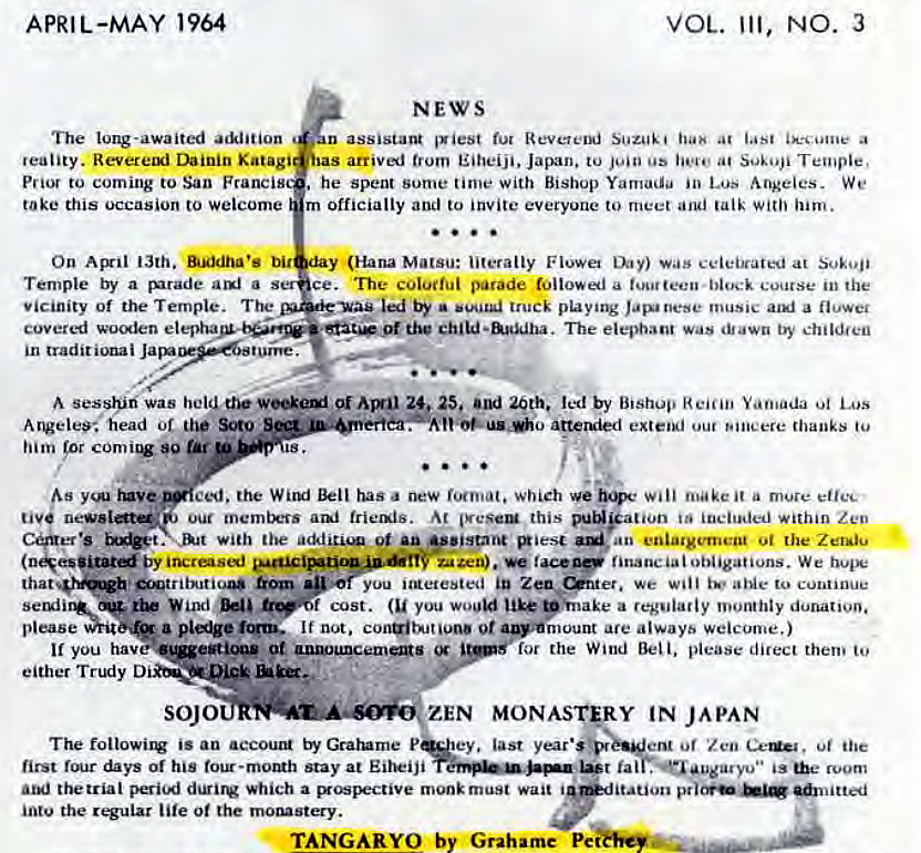 Machine generated alternative text:
APRIL-MAY 1964 
VOL. Ill, NO. 3 
NEWS 
The long-awaited 
n assistant 'Viest fur Suzuki at a 
reality. Revereui Dainin Katagi 
sas arrived trom Eiheiji. Japan. to os at Temple, 
Prior to coming to San Francis 
. he Spent Sume time with Bishop Yamada in Lus Angeles. We 
take this occasion to welcome 
m officially and to invite everyone to meet and talk with 'urn. 
On Ail 13th. bit 
(Hana Matsu: literally Flowa was celebrated at Sokoji 
Temple by a rurade a 
ce. The coluifui parade a block course in the 
Vicinity of the Temple. 
by • truck phying music a 
coveri wolen elepha 
The elephant Was dtawn by childfen 
in 
A sesshiri was held oi 25. and 20th. led by Bishop Yamada Los 
A ngelee•. head of Soto 
him 'or 90 tar 
o atteruied extel*l our Bineere thanks to 
ced. the WilEJ has new which Will make it a mure effec 
Our ani trienis. At this m*ation within Zen 
with the addeu.u ot enlargement ot the Zer•iu 
by 
financial obligations. We hope 
trog' 
you "Retested we will aNe to continue 
sergiiQ* cost. (u you woo" pinake a regularly monthly donativo. 
please If not. 0t a.•rnount are always welcome.) 
you hav at 
for the Wind Bell, please direct them to 
either Trtxiy 
SOJO 
ZEN MONASORY IN JAPAN 
The followil:v is an accout Gratume P ey. last ent of 'Z Ce' . oi he 
first days of his four-momh stay at Eiheiji 
fal . •augarvu" room 
thetrial peri'j which a ospectiVe monk must wait i 
'tation 
intu the lite 0t the moguty. 
TANGARYO by Grahame Pe 