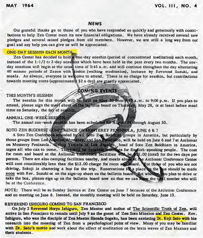 Machine generated alternative text:
1964 
MAY 
VOL. 111, 
NEWS 
4 
Our grateful thanks go to those Of you Who have so quickly With Contri— 
to help Zen Center meet its new financial Obligations. We have already receivl new 
pliges aul several taised pledges from old However. we are still a way from our 
gcal any help you can give us wilt apreciated. 
ONE-DAY SESSHIN EACH MO 
Zen Center has deciddi to hold 
instead of the 1-1/2 to 3-day ses 
day sesshins will at the us 
With 
meals. As always, everyone is we 
towards meeting costs 
THIS Moxrws SESSHIN 
The sesshin for this m 
attend. please sign the m Eh 
time on Saturday , the of s 
-day seeshin (perii Of concentrated miitation) each month. 
ns which have t*en held in the past every two months. The one- 
time of 5:45 a.m. and will continue throughout the day alternating 
inhin (walking meditation), lectures by Kevercud Suzuki, 
om e to arterxi. There is no charge for but contrib_itions 
$2 a fly a Fgeciated. 
ANNUAL ONE-WEE# 
The one 
SOTO ZEN BUDDHIST 
A Soto Zen Conf 
those from 
on Monterey Peninsula. 
has t*en sch 
NCE 
Dded 
m 
r.n tmrd on T 
EREY P 
.a.m. p.m. you plan to 
May 28, at least meal 
August 30. 
oups in 
urges alt who can to T 
room and EKjard at the Asilornar 
ities 
o, will held on Jute 6 and 7 at Asilomar 
ot SCRO Zen in America. 
s i sh-speaking people. 
.00 (total) for the two days pa 
There are also camping facilities nearby. meals alo 
will cost considerably less than the $13.00 charge for room 
driving. Sokoji iB a the trip. Reservations 
soon with Rev. on the sign-up sheet on the tulletin 
plac 
take the ENS, please on the tulletin now 80 that we can 
at the Conference. 
of you who are 
the 
made 
u plan to drive 
the I who will 
N)TEt There Will no Surxiay Service at Zen Center 7 tkcause Oi the ASilomar Conference 
no meetix* on June 6. Instead, the monthly will held on Saturday. Jul* 13. 
REVEREND ISHIGURO OMING TO SAN FRANKSO 
On July 2 Revetaxf Zen Master ani auth The Scientifk Truth of Zen, will 
arrive in Francisccto remain until July 9 as the guest of SCRO Mission Zen CeNa. Rev. 
who was disciple or Zen Master Harada S'8aku, has assisting Dr. Koji Sato with his 
research IMO the meanil* of Zen from a ot view. Many of you may tr•familiar 
with Sato's work arout the effect or meditation on the waves 01 Zen Masters 
snxfeats. 