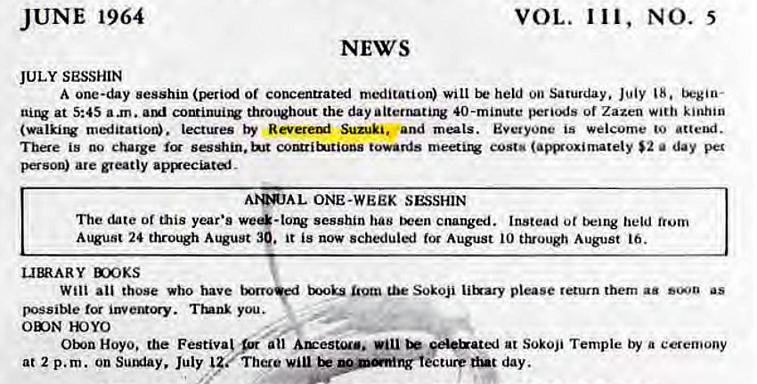 Machine generated alternative text:
JUNE 1964 
JULY SESSHIN 
VOL. 111, NO. 5 
NEWS 
A one-day sesshin (period or concentrated meditation) will held on Saturday. July 18. tkgio- 
at 5:45 a .m. continui1V thro•out the day alternating 40-minute peri(As of Zazen kinhin 
(walki1V meditatior. lectures by Suzuki. and Everyone is welcome to attend. 
There is no charge sesshin. towards cost' (amxoximately $2 a day per 
person) are greatly 
ONE-WEEK SESSHIN 
The date or this year's sesshin has cnanged. Instead ot being held 
August 24 through August 39. it is now scheduled for August 10 t}vough August 16. 
X)OKS 
Will all those who have Sokoji li&ary please return them aa as 
possible Trunk you. 
YOYO 
Hoyo. the Festiva! F ail Au:esuu.. be €el&ated at Sokoji Temple by a ceremony 
at 2 p.m. on Sul*iay, July There lecture dut day. 