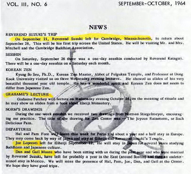 Machine generated alternative text:
VOL. Ill. 
NO. 
6 
SEPTEMBER-OCTOBER, 
NEWS 
1964 
REVEREND SUZUKI'S TRIP 
On SeerniM 21. Suzuki left for Chrntxidge. Massachusetts, to return 
28. This will his first trip across the United States. He wili visiting Mr. Mrs. 
Mitchell ami the (>mtridge sociation. 
O n Saturda y. 26 e was a one •da y sesshin comiucted by R ev Katagjri. 
There will a sesshin ou 
y nch 
KOREAN ZEN 
K yutg BO Seo. D.. Z Masto. A bix•t Of Pulguksa Professor at 
Kook Univasity visitj us on ttvee He us stides of his very 
trautiful thousaui year old temple,.".•• Korean Zen does seem to 
differ from Jarunese Zen. 
GRAHAME'S LECTURE 
Grahame Petchey wilt-;crure on W—ay evenir Octorp:"' on the meaning of rituals aguj 
•ubeiji Monastery. 
be may show us slides frym a 
DRAWINGS 
we received 
ti drawirw 
Center 
Pain. 
DOSARTURES 
Stiegeiroeyet. etwourag• 
Joyous Raiost'.xrn. ot Such 
Pu•is a a od a ha stay in 
Hal auf Pam Fore 
may come by way r 
Joe Lorresti left tor Eiheiji S 
and JaB•nese culture. 
ki•s Temple. 
•Cay 
e W i Stay in 
etal 
studyitv 
Dan ami Gail Moore who have been sitting with us durirv the 
by Suzuki, ruve leit for protnbly a year in East (around 
mined stay in Mexico. We will miss the ot Hal. Pam. 
We hope they have gtd gips- 
and who married 
aul Gall at the Center. 