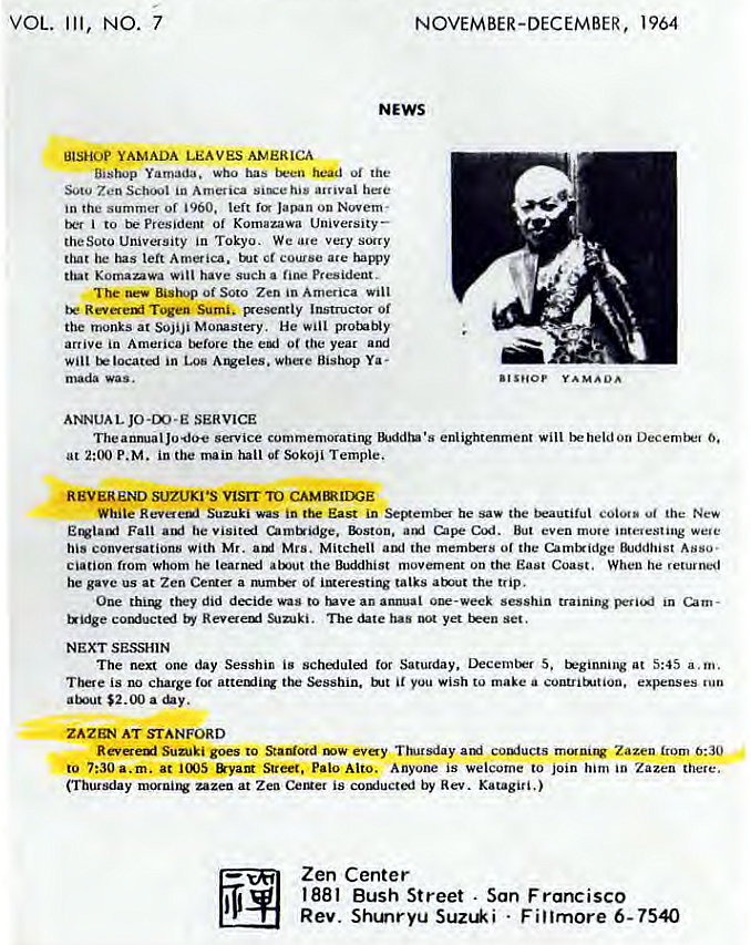 Machine generated alternative text:
VOL. 
Ill, 
7 
NOVEMBER-DECEMBER, 1964 
NEWS 
BISH0P YAMADA LEAVES AVERIC-A 
Bastu.jp Yamada. who has 01 the 
Soto Zen in America arrival here 
in the summer of left Javun ou Novem• 
to president Of Komazawa University 
theSOtO University in Tokyo. We ale very sorry 
left America. ct course ate ham•y 
that Komanwa Will have such fine president. 
The Bishop of Soto Zen in America Will 
Sumis vyesently Instructor Of 
the monks at SOJiJi Monastery. He 
arrive in America the Of year 
in LOS where Bishop Ya • 
mada was. 
ANNUAL JO-m-E SERVICE 
The anm•alJodoe service commemorating enlightenment Will 6. 
at P.M. in main hail Of *'koji Temple. 
NVEREND SUZUKI •s vtsrr TO 
While Revete•uj Suzuki was in the East in be saw the the New 
Fall he umtxidge, But even mote we•e 
his conversations with Mr. ard Mrs. Mitchell aul the merntrrs 01 the Camtxidge Ekiddhist Asso• 
Ciation from whom he the Buddhist movement on East Coast. When he returned 
gave us at Zen Ceruer a mamtM Of imeresting talks atmlt the trip. 
One they did decide was to tuve an annual 01k -week sesshin training in um - 
Reva eul SLJki. The has yet 
NEXT SESSHIN 
The rWXt one day Sesshin is Saturday, S, trginning at 5:45 a. m. 
is charge attemiir you Wish to make a exFnses tun 
atKA1t $2. (X) a 
ZAZQ•a AT STANFORD 
Sunjki to coniucts rrunirv Zazen 6:30 
7:30 a.m. at &yaM Street. Palo Alto. Anyone is Welcome to join him in Zazeu there. 
(Tbur*lay at Zea CeMet is by Rev. Katagiri.) 
Zen Center 
1881 Bush Street . San Francisco 
Rev. Stunryu Sun*i • Fillmore 6- 