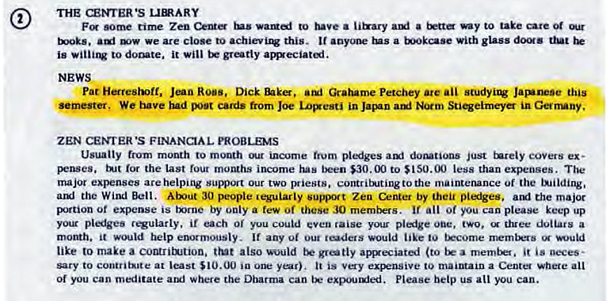 Machine generated alternative text:
THE CENTER •S unARY 
F •Ome time Zen to ii&ary ami —y to take care 
we are close to this. It a with glass dOS 
is to it will be grotty amxeciati. 
NEWS 
Pat Roes. Dick Grahame Petchey are ail Jasunese this 
, We tuve poor cards from Joe LOFesti in Jacnn Stiqeimeyer in Gerrrny, 
ZEN CEMtER •S FINANCIAL PROBLEMS 
Usually from month to mouth income trum pledges dottions just tnreiy eOVers ex• 
ror the last four months income has been $30.00 to SISO.OO less than expenses. The 
major are helping support our two priests, contritRJtingtothe maintenance or the tJilding. 
the Wind Bell. 30 people jegularly support Zen Center by theu pliges. the major 
Brtion of expense is txrne by only a few of these 30 mernt*rs. All of you can please keep up 
your pliges regularly. if each or you could cven raise y€nar pledge one, two. three doiiais a 
motth. it would help enormously. If any out would like to tEc0me 
like to make a comritwuon. trut also would aweciated (to a is neces• 
saty to contrit"te at least $10.00 ia it is to maintain a Center where all 
of you can mntate aul where the Dharma can Please betp us all you can. 