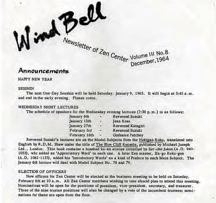 Machine generated alternative text:
Newsletter 
Center wume NO.8 
December. 1964 
An nou ncemenfs 
HAPPY NEW YEAR 
One-thy Sesshin wilt held Saturday. Jant•ry9. 1965. It at a.m. 
in me early eveniq. come, 
WEDNESDAY NIGHT LECTURES 
The sehedule of gpeakers for the Wednesday evening lectues (7:30 p. m.) is aa follows: 
January 6th 
January th 
January 27th 
F 3rd 
R ever eut Suzuki 
Jean R 00' 
R Kat2giii 
R Suzuki 
Graham e ? etcbey 
Suzi•• lecnzes are oa the Muset Subjects the into 
R.D. M. Shav the title 0t The Blue published Michael 
Ltd.. London. This a humired ko-an compitl by (A.D. 9AO• 
1052). Whc an •Acvreciatory Word* to each A later Zen master, En-go Koku-gon 
(A.D. 135). his •Introductoty W '*ds• as a to The 
lecture Will deal *ith Subject 78 79. 
ELECTOX OF OFFICERS 
New officers for Zen Center will at to beld on Saugday. 
Fe&uary 6th at a.m. Atl Zen Center memtzs Wishing to shm:ld plan to this 
Nomirztio.s will open the positions ot vice •vesident. secretary, and treastrer. 
Ttree Of the nine trustee positions will also by a vote or the incurntm Guntees; • 
nations tor these Are open trom the 