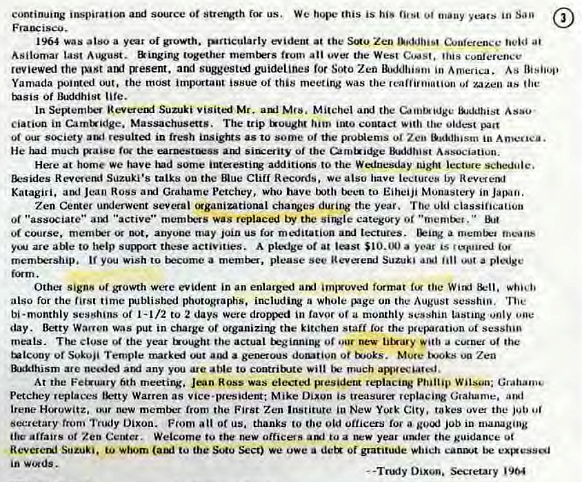 Machine generated alternative text:
continuing inspiration us. We hope this is his many years in Sao 
1964 was also a oi growth. surticuiarly evident at the Zen Conference 
Asilomar August. Binging together metntMs ati ever the Wes' Coast. tins conference 
reviewl rhe auf 'resent. and suggestemj guidelines for Soto Zen Buddhism in As Bishop 
Yamada pointed out. the most important issue of this meeting Was the reaffirmation zazen as (lie 
t•sis of Buddhist life. 
In September Reveretxf Suzuki visited Mr. auf Mrs. Mitchel aiki the Baddhist Asao ̶#8226; 
ciatiun in Camtxldge. Massachusetts. The trip txough:t into contact oldest pact 
atsi resulted in fresh insights as to some of the pruNems 01 Zen in 
He had much the earnestness situ-erity of the urntx•dge Association. 
Here at home we have had some intestirg additions to the Winesday night lecture schedule. 
tktsides RevetetKI Suzuki's talks on the Blue Cliff Records, we also have lectureb by 
Katagiri. and Jean Ross ami Grahame Pctchey, who have been to Eiheiji Monastery in Japan. 
Zen Center uruierwent several (Kganimtional changes during the year. The oid classiticatioi' 
0t "associate" "active" rnemtrrs was replaced by the single 0' • •mender. 
merntx•r not, anyotK' may join us for meditation lectures. a merntx•i means 
yeA are aNe to help these activities. A at $10.00 a year is rotuued 
you wish to a please see SUZUki a pledge 
Other sign" uf growth were evident in an enlarged improved format the which 
also for the time published photographs, including a whole EV•ge on the August session. 
bi-monthly sestduns ot 1-1/2 to 2 days were dr0iFI in favor or a monthly sesshin lasting only one 
day. Betty Warren was put in charge or organizing the kitchen starf (or the session 
meals. The close 01 the year the actual teginmng 01 u Of 
or Temple marked out a of tooks. More Zen 
linidhism are arui any you arc able to contritte will much amuec'ate•d, 
At the Feigunry 6th meetirv. Jean Ross was elected ptesident replacing Phillip Wilson; Grahan.e 
Petchey replaces Warren as vice-president; Mike Dixon is treasurer Graharne. 
Irene Horowitz, our new member from the First Zen Institute New York City, takes over the job 
seccetary from Trudy Dixon. From all Of us. thanks to old officers for a job in managing 
Airairs ot Zen Center. Welcome to the new officers tua new year the guidance 
Reverenj Suzuki. whom to the Sutu Sect) We owe a dctg of gratitude which canst 
in words. 
- -Tnxiy Dixon. Secretary '904 