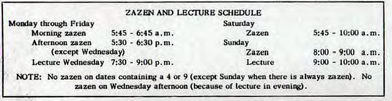 Machine generated alternative text:
ZAZnq AN) LECIURE SUIEDULE 
Moulay through 
zazen 
Afternoon zazen 
5:45 - 6:45 a.m. 
5:30 - 6:30 p.m. 
Satuday 
Sutxiay 
Zazen 
(except Wednesday) 
Lecture Wednesday 7:30 - 9:00 p.m. 
5:45 - 
8:00 - 9:00 a.m. 
— 10:00 a.m. 
M)TE: No zazen on dates containitv a 4 9 (exc• Sumiay when there is always uzen). No 
mzen WedlEsday afternoon (trcause or lectUe in 