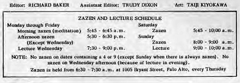 Machine generated alternative text:
Editor: RICHARD BAKER 
through Friday 
Assistant Editor; TRUDY DIXON 
ZAZD4 LECTURE SCHEDULE 
Morni1V zazen (meditation) 5:45 - 0:4S a. m. 
zazen 
(Excel* Wlnesday) 
Lecture W inesday 
5:30 - 6:30 p.m. 
7:30 - 9:00 p.m. 
Scusiay 
Lecture 
Are TAIJI KIYOKAWA 
s:as - 
a.m. 
8:00 - a.m. 
9:00 
- 10:00 a.m. 
tOTE: No zazen on dates containing a 4 Or 9 Sunday when there is always uzen). No 
Azen on Wednesday afternoon or lecture in evenirv). 
Zazen held trum 0:30 - 7:30 a.m. at &yant Street, Palo every •nucsday 