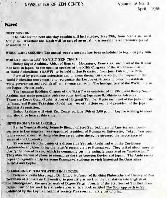 Machine generated alternative text:
NEWSLETTER OF ZEN CENTER 
NEXT SESSHIN: 
Volume IV No 3 
April, 1965 
The date the sesshin Saturday, May 29th. trovn S:4S a.m. 
6:30 p. m. luwh Will ( ib an 
0t mantation.) 
WEEK bas tu on July 
WORLD FEDERALIST TO VISIT ZEN CENTER: 
Bistop Sogen Asahina, Abtt Of Engakuji Morustery, Kamakura. head Of the 
Zen Sect in Japan, is the opening speaker at the Xllth of World 
01 (WAWF) to held in San Frarx;isco from Jut.• to June 
vgorninent scientists thinkers thremghout the world, the purpose 
movement ib to reorganize League Of Nations ordo to establish 
World government arx•li8h an armaments and war. headquarters Of the WAWF 
the Hague, Nethetlands. 
The JavAnese Of the WA WF was establishej in 1963. Hi •nup Sus•ea• 
•as made With two utile' leadiq Japanese &KKlhistb •s 
are Kosho Abtxjt Of Hogwanji Temple, Kyoto oi the Shinsho 
'Yimate Of the sect and president 'he 
Association. 
Bishop Asahina wili visit Zen on June 19th 2:00 p.m. Auyo•e to 
him bee at this rime. 
FROM YAMADA -HOSHI: 
Reiriu Yamada -Roshi, t.mnetly Bishop of Soto Zen in Amelica with headL 
in Los Alveles. was sxesident of Kumanwa Univetsity. Toiyu. yea. 
In hi. recem speech •t the cemooies there, he stressel the imp"taoce ot 
at the 
Zazen was also the ot a discussion Yamada •Hoshi had Ceylonese 
to Japan duriJV the latter's recent Visit to Komazawa. They talked atut ways 
clarify the ida of which is commonly tNt misteadtrvly translated as "meditation. 
They to the ties Ceylon The 
to ganize a trip to historical 
in Ceylon. 
TRANSLATION m PROCESS: 
pro&ss Reihi Masumga. Litt.. Ptotessoc ot Aidin.ist ani History 
at Komauwa is at W'Ak on the translation luto Of 
the Of 01 the Soto Sect Oj Zeo 
Part Of hia work has amieared in a book entitled The Soto Zen. 
the Layman &xMhist Society Pics. cuttently out 