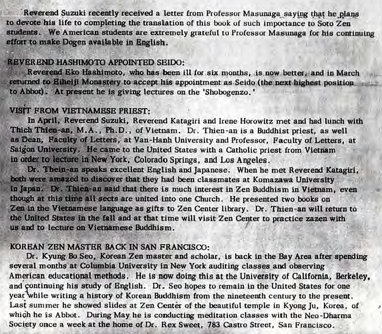 Machine generated alternative text:
Sumki temly receivi a letter trom Professor 
to devc*e his life to the translation of this of such importance to Soto Zeu 
stuients. We American students are extrernely grateful to Professax Masunaga his 
D%en in 
•REVEREND HASHIMOTO APPOINTED SEIDO 
•u Reverui has ill six months. as. new bettoand io March 
to Eiheiji MorB8tery to taccemvhis apl.intrnent as,Seid0 
At Fesent he i' lectures on the 'Shotgenzo. 
vgrr FROM VIETNAMESE PRIEST: 
In Reverexi Suzuki, Reverend Katagiri and Irene met lunch with 
M.A.. Ph.D.. Of Vietnam. Dr. Thien-an is a priest, as well 
as Dean, Faculty of Letters, at Van-Hanh University and Professor. Faculty of Letters, at 
Saiion University. 'He came to the States with a Catholic priest from VietMm 
ip order to lecture in New York, Colorado SIXings. amt Los Arveles. 
—ks excellent English and Japanese. When he met Revereml Katagiri. 
both amazed to that they had classmates at Komazawa Univasity 
• in Jarnn.- Thin-an that there is much interest in Zen in Vianam. even 
though at this time all sects are uniti into one Church. He presenti two books on 
in the Vianamese as gifts to Zen Center litrary. Dr. Thien-an will rettrn to 
the United States in the and at that time will Visit Zen Ceyer 
to practice zazen with 
u' te lecture Vietnmese &.M1ism. 
KOREAN ZEN MASTER BACK IN SAN FRANCISCO: 
Dr. B) Seo. Korean Zen master and scholar, is tnck in Are aft 
months at Columbia Univasity in New York auditing classes 01Berving 
Amiean iucatioml He is now doing this at the Univasity of California, 
and fontinuirv his study of Dr. Seo hopes to remain in the United States for one 
yea&hile writing a history of Korean from the nineteeNh century to the Besent. 
lasi summer he slides at Zen Center of the trautiful temple in Kyong Ju, of 
whih he is Abbot. During May he is couiuctirv classes with the Neo-Dharma 
Society once a week at the home of Dr. Rex Sweeg, 783 Street. San Francisco. 