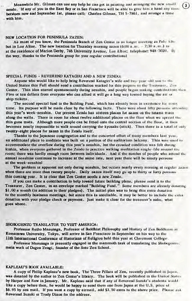 Machine generated alternative text:
Meanwhile Mr. Gilman can use any help in 
any or you in the East in San Fratriseu will t.• able give • 
pione Gilman. S•786i, 
with him. 
NEW LOCATION FOR PENINSULA z-AZEN: 
A' mot 01 you k.mw, the Of Zen Cernei is 00 
in LOS Altos. Tbe lcx:ation Thursday morning zazen (0:00 
the tesideoce 01Marion Deity, 746 Univeruity Avenue. Los Altos: by 
way. thanks to the Peninsula group contritmtiunsi 
FtR*DS - REVEREN) KATAGiRl AND A NEW ZENDO: 
Anyone Who Would tike to help wife 
States this Fail should a marked this 
This idea spontaneously people 
Five tea dollars everyone go a long way 
The svecial is the Which has already 
time. Its Will made cleat by the iuilowing tae's. Thew 
year•s week-sesshin. Our Suesem Zemlo sixteen places 
the walls. There is additional places on the we 
thin gun mats. Although mute can fitted onto the central section ot 
tx•comes nearly impossible to Walk the kyosaku 
twenty-eight places for zazen in the Zeuio itself. 
Thanks to the Javx•nese congregation to the Concerted effort uf 
an additional place to meditate was on a ot the auditorium 
accomnuyla(e the overflow during this yea"b yesbhin, the crowded condition Wab 
everyone gathered 'o walki•g file 
coom•. the.e vas havdly enough room i'*lividuals. the 
sesshins contimje to At the same rate. year Will 
at 'be • sesshint 
woblem IS only occurs 
when there mote than twenty zazen itself may gu up to thirty 
tbiy year. It is cleat that Zen a rew Zeulu. 
make a to help phos. it to 
Zen Centes. in an enve10V* markj Foul." Some ate 
AK) a month On addition to their pledges). The initial plan to 
the monthly t:Aisiness meetirgs. since this is unreliable. it may tu 
donation With your piaige check Just make clear for the treasure' •b 
goes where. 
TRANSLATOR •ro usrr AMERICA: 
Reiho Masuauga. o' uf 
Tokyo, Wilt arrive in San Francisco in Sep(emixa un way tb.,• 
nth of Historians ot Neligiou beld this year at 
Masunaga is Bese•nty the mammoi the 
Ot Of the S•AO Zen 
KAPLEAU'S 100K AVAILABL: 
A Copy Ot Philip Kapleau•s new The Pillars Of Zen. recently 
WAS by the auth' to •Zen Center's liWacy. The will published 
Harper aruj ROW in January. Mr. Kapie•au said if any Of Reverend Suzuki •r' 
like a Copy then, he would to send them one flum Japan a' U.S. "j 
$6.9S by sea mail. you copy by add $3.50 extra to the 
Suzuki Truly the 