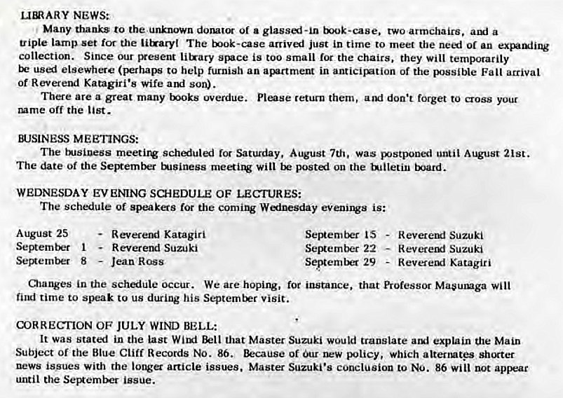 Machine generated alternative text:
LmARY NEWS: 
Many thanks to the unknown dorutor Of a glassi-in txok-ease. two armchairs. a 
triple lamp set for the litraryl The book-case arrived just in time to meet the need or an exparxiing 
collection. Since our present litrary stuce is too small for the chairs, they will temporarily 
used elsewhere to help furnish an in anticirztion of the Falt arrival 
Of Reverend Katagiri•s wife son). 
There are a great many toks overdue. return them, don't forget to cross your 
mme off the list. 
WSINESS MEETINGS: 
The tusiuess meetirv schiuled Ior Saturday, August 7th, was postponed until August 21st. 
The date ot the SelRember t*JSiness rnei1V will postl on the ujiletin 
WEDNESDAY EVENING SCHEDULE OF LECTURES: 
The schedule of speakers for the coming Winesday eVenings is: 
August 25 
1 
- Reveremi Katagiri 
Reverend Suzuki 
Sev*ernber 8 — Jean Ross 
Ser*ernber 22 
SeptemtM 29 
Reverend Suzuki 
— Reveretxl Suzuki 
- Revereul Katagiri 
Olatwes in the schiuLe occur. We are hoping, instance, that Professor Masuxuga will 
find time to speak to us during his Septernt*r visit. 
(X)RRECIION OF JULY WIND BELL: 
It was stated in the last Wirgi Bell that Master Suzuki would translate explain the Main 
Subject or the Blue Cliff Records NO. 86. of Our policy, which alterrntgs shorter 
news issues with the longer article issues. Master Suzuki's conclusion to NO. 86 will not apsEar 
until the issue. 