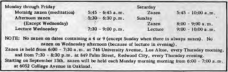 Machine generated alternative text:
Motxiay through Friday 
zazen (meditation) 
Afternoon zazen 
(Exces* 
Lecture W ineeday 
5:45 - 
6:45 a.m. 
S:3W- 6:30 p.m. 
7:30 
- 9:00 p.m. 
Saturday 
Sumiay 
Zazen 
Lecture 
5:45 
• a.m. 
- 10:00 a.m. 
NorE: NO zazen an dates containing a 4 9 (except Sutuiay when there is always mzen). 
zazen on Wednesday afternoon (because of lecture in . 
Zazen is held from 6:00 - 7:30 a.m. at 746 University Avenue. Los Altos, evy Thursday morning. 
from 7:30 - 8:30 p.m. at 849 Palm Street, City, every Thursday evening. 
Starting on September 13th. zazen will held each Monday morning morni1V from 0:00 - a.m. 
at 6052 College Avenue in Oaklatui. 