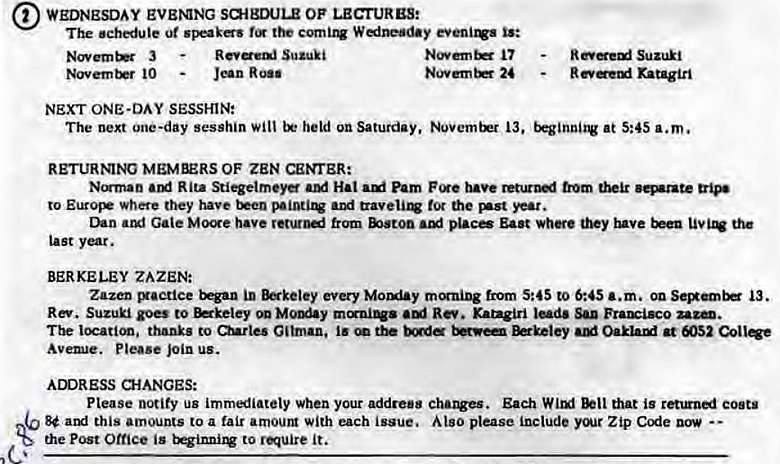 Machine generated alternative text:
WEDNESDAY EVENNG OF LECTURES: 
The schedule ut is: 
3 
10 
R eveai Suzuki 
17 
24 
Suzuki 
Ratagiri 
NEXT ONE-DAY SESSHIN: 
The next one-day sesshin will held on Saturday, Novemtrr 13, at 5:45 a.m. 
RETURNIW MEMBERS OF ZEN CE>TER: 
Ncrman Rita Stiqetmey Hat Pam from 
to Euros• where they have and tot the 
Gale Moe have from place East whe they inve the 
Last year. 
BERKELEY ZAZEN: 
Zazen cuaetice in every from S:4S to 6:45 a.m. on 13. 
Rm Suzuki goes to Rm Kangiri San 
thanks to Gilman, at 052 Collqe 
Avewe. Please join us. 
ADDRESS a-IANGES: 
Please notify us immliatety when your address Each Witxl that is coots 
8$ atxi this amounts to a fair amoum with each issue. Algo please include Zip 
the Post Office is to require it. 