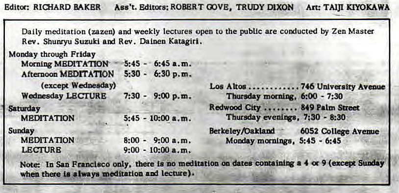 Machine generated alternative text:
Editcr: BAKER Ass't. Editors: ROBERT COVE, TRUDY Art: KIYOKAWA 
Daily meditation (nun) weekly lectures open to the public are by Zen Master 
Rev. Shunryu Suzuki Rev. Katagiri. 
Los . 746 Uruvsity 
through Friday 
—-945 - 
MEDITATION 5:30 - 
W&Oy) 
LECTURE 7:30 - 
MEMTATION 
MEDITATION 
LECTURE 
6:45 a.m. 
6:30 p.m. 
p.m. 
5:45 - a.m. 
8:00 - 
9:00 a.m. 
9:00 - 10:00 a.m. 
6:00 - 7:30 
City 
. 849 Palm 
7:30 - 8:30 
' 6052 College Avee 
Moy 5:45 - 6:45 
Note In San Francisco there is no &tes a 4 
thae always meditation lecture). 