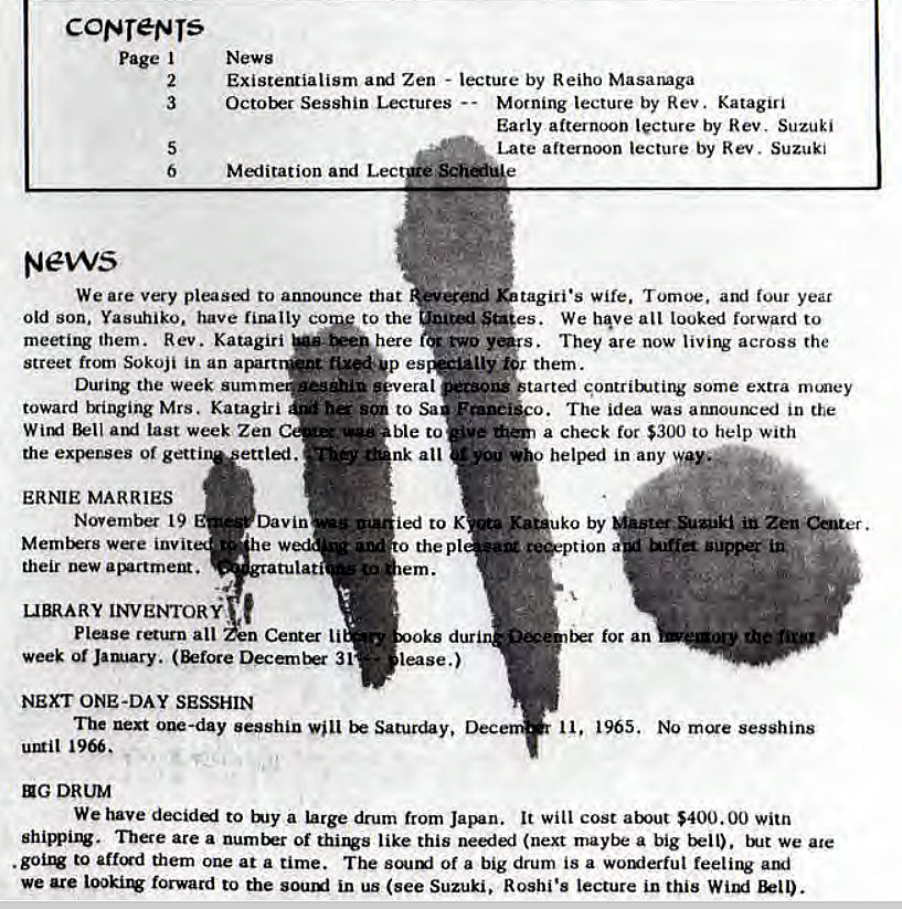 Machine generated alternative text:
coyer-grs 
Page I 
2 
3 
6 
News 
News 
Existentialism Zen - lecture by Reiho Masanaga 
October Sesshin Lectures Morning lecture by Rev. Katagiri 
Early afternoon lecture by Rev. Suzuki 
Late afternoon lecture by Rev. Suzuki 
Meditation and Lec 
We are very pleasi to announce that 
Old son. Yasuhiko. have lly co to the 
meeting them. Rev. Katagiri 
Street from Sokoji in an a 
the week sum m 
toward tringing Mrs. Katagiri 
Bell last week Zen 
here 
t'xe*p es 
era I 
to Sa 
ble to 
nk all 
tagiti•s wife. Tomoe, and lour year 
St*es. We h@ve all looked forward to 
s. They are now livirv across the 
ptarted gontritNting some extra nuney 
The idea was announced in the 
a check for $300 to help with 
helped in any 
the expenses or gett 
ERNIE MARRIES 
November 19 
Members were invit 
their new 
ettled. 
Dav in 
ied to K 
o the pl 
lease.) 
by 
ion 
guppg 
LIBRARY INVENTOR€ 
Please return all Center li 
week or Jarwary. 31 
NEXT ONE-DAY SESSHIN 
for an 
1965. NO sesshins 
The next oue-day sesshin be Saturday, 
urgit 
EIG DRUM 
We have decided to bay a large drum from Japan. It will cost atxut $400.00 witn 
There area of thirws like this needed (next a big tkll). We ate 
to aftcxd them one at a time. The Of a big drum is a worxierful feeling ami 
we are Look.irv forward to the sourxi in us (see Suzuki, Roshi's lecture in this 