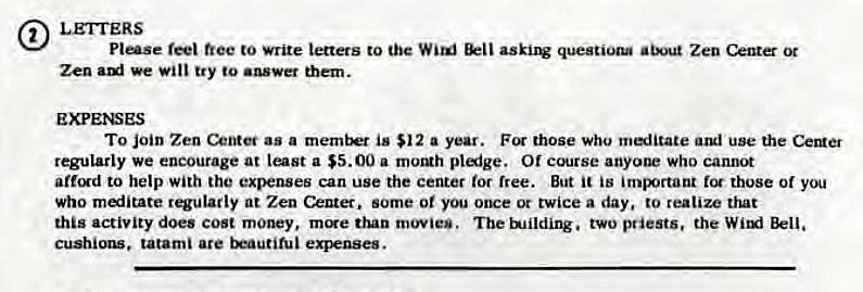 Machine generated alternative text:
LETTERS 
Plese free write Letters to the Wild questiogu Zen (>nter 0t 
Zen We try to mem. 
EXPE>SES 
To join Zen as a memb is $12 a year. those who meditate use the 
regularly We encourage at a $5.00 a moMh plaige. Of course anyone who cannot 
affgd to help with the expenses can use the center for free. But is tot those or 
who miitate regularly at Zen Center. some or you once ot twice a day. to realize that 
this activity does Cost money, mcre dun movies. The ulildirw. two priests, the Wixxi 
tatami are expenses. 