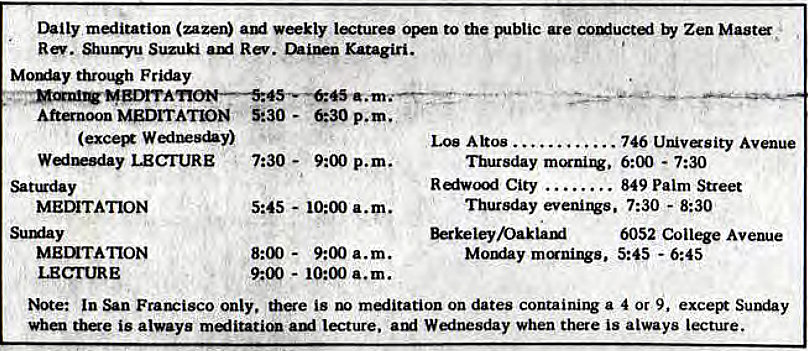 Machine generated alternative text:
Daily meditation (zazen) weekly OF to the Biblic are Zen 
Rev. Sunryu Suzuki Rev. Katagiri. 
Mouiay Friday 
Attnoon MEDITATION 5230 - 
WedlEs&y) 
Los Altos . 
746 Univasity Avenue 
Wainesday LECIURE 
Sanrday 
MEDITATION 
Surxiay 
LECIURE 
7:30 - 
p.m. 
5:45 - 10:00 a.m. 
8:00 - 
9:00 a.m. 
9:00 - 10:00 a.m. 
•marsday 6:00 - 7:30 
Redwood City 
. 849 Palm Street 
Thursday evenirv. 7:30 - 8:30 
6052 Coil* 
Mouiay 5:45 - 6:45 
Note: In San only, the is on dates containing a 4 or 9, excei* 
When tbe is always Lecture. Wainesday when there is always lecture. 