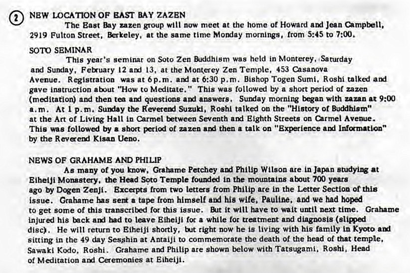 Machine generated alternative text:
NEW LOCATION OF EAST ZAZEN 
The East uzen group Will now meet at the home or Howard 
2919 Fulton Street, at the same time Momiay mornings, from 5:45 to 7:00. 
SOTO SEMINAR 
This year •s semirur on Soto Zen Was held in Monterey. Saturday 
Sumiay, Ferruary 12 13, at the Mon(erey Zen Temple. 453 usanova 
Avenue. Registration was at Op. m. at 6:30 p.m. Bishop Togen Sumi. Rosh' 
gave instruction "How to This was toltowi by a short period of uzen 
ami then ami questions answers. Sullfay morning with zan_n at 9:00 
a.m. At p.m. the Suzuki. Roshi talked on the "History of Buc"hism•• 
at the Art of Hall in Carmel Seventh ami Eighth Streets on urmel Avem•e. 
This was followi by • short ot uzen then a talk on ami 
the Kisan 
NEWS OF GRAHAME AND PHILIP 
As many Ot you know. Petchey Philip Wilson are in at 
Eihelji the Head Soto Temple in the mountains years 
ago by Zenji. Exca-pts from two lettes from Philip ate in the Letter Secticm ot this 
isswe. Grahame lus a from himself hig wife. We had 
to get some of this for this issue. it will have to wait next time. Grarume 
his rud to Eiheiji fcr a while loc tratment and diagnosis 
disc). He wilt return to Eiheiji shortly, tight now he is with his family 
sitting in the 49 Sesshin at Antaiji to commemorate the death of the head of that temple. 
Sawaki Kodo. Roshi. Grahame am' Philip are shown below with Tatsugami. Roshi. 
Of Miitation arxi Caemonies at Eiheiji. 