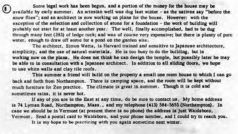 Machine generated alternative text:
Some work us a ption of tot may 
available by early summer. An artesian wetl was dug last - as the unves say the 
snow flies": am) an architect is now working on plans tor the house. However: with the 
excel*ion Of ttE selection collection or stone for a - work Of 
i*otnbty oot start tor at least another year. The Well. nutty accomplishai. iBd to dug 
through many teet (383) of tfge rock; was of Course very expensive; there is plenty 
Water, enough to draw off some ror a pomi on che garden site. 
The architect. Simon Watts. is Harvard traini and sensitive to Japanese architecture, 
simplicity. aut the use of mtutai matiai•. He is tou to do the 
pun. He doe think he can design the temple. possiNy iata may 
be to Ln consultation with a architect. In to We 
to use white walls clay tile roofs. 
This summer a will on Boperty a small room Which I can go 
ard forth trom Norttummon. is earnpuv st*ce. the room without 
much furniture Zen The climate is great in summer. it is 
sometimes rains. it is hot. 
if any of you are in the East at any time. do sure to contact us. My home address 
is 74 Lyrnan Nocttummon, Mass. , my (413) SS4•S6S5 
case we should in (at there is Nione) the aMress is ju•t 
Vermont. Semi a postal card to Waidsboro. your could 
It io my hope to p•acticing with you again sometime next wint. 