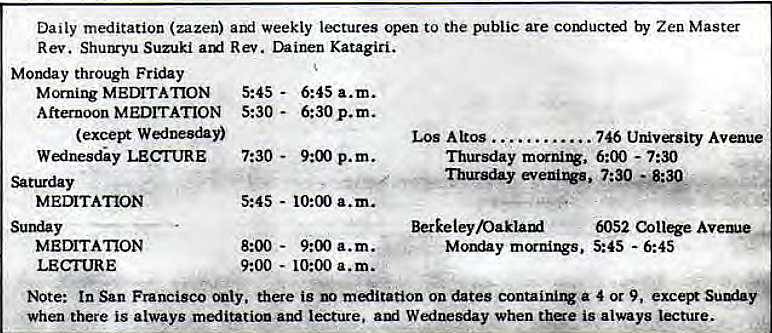 Machine generated alternative text:
Daily meditation (zazen) and weekly lectures open to the public are by Zen Master 
Rev. Shunryu Suzuki Rev. Dainen Katagiri. 
Monday through Friday 
Morning MEwrATION 5:45 - 
Afternoon MEDITATION 5:30 - 
(except 
Wednesdy LECTURE 
Saturday 
MEDITATION 
Sunday 
MEIMTA'IION 
LECI'URE 
6:45 a.m. 
6:30 p. m. 
7:30 - 
9:00 p.m. 
5:45 - 10:00 a.m. 
8:00 - 
9:00 a.m. 
9:00 
- 10:00 a.m. 
Los Altos 
Thursday 
Thursday 
Berkeley 
Monday mcrnings, 
746 Univsity Avarue 
6:00 - 7:30 
6052 Cot* Avetue 
5:45 -6:45 
Note: In San Francisco only. is no malitation on dates containirw a 4 or 9, exceSuy 
when there is always meditation and lecture. aul Wfnesday when thae is always Lecture. 